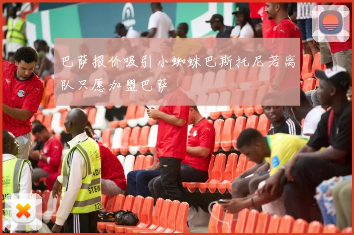 巴萨报价吸引小蜘蛛巴斯托尼若离队只愿加盟巴萨