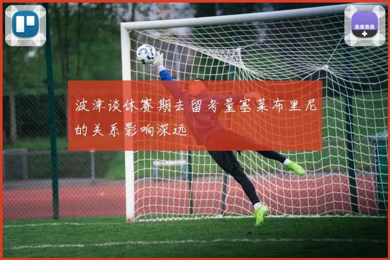 波津谈休赛期去留考量塞莱布里尼的关系影响深远