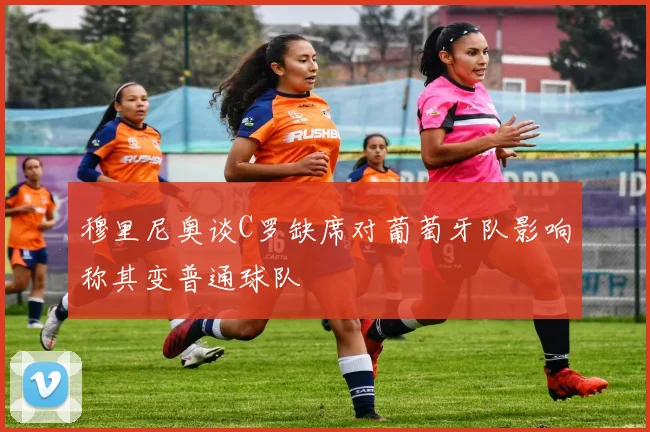 穆里尼奥谈C罗缺席对葡萄牙队影响称其变普通球队