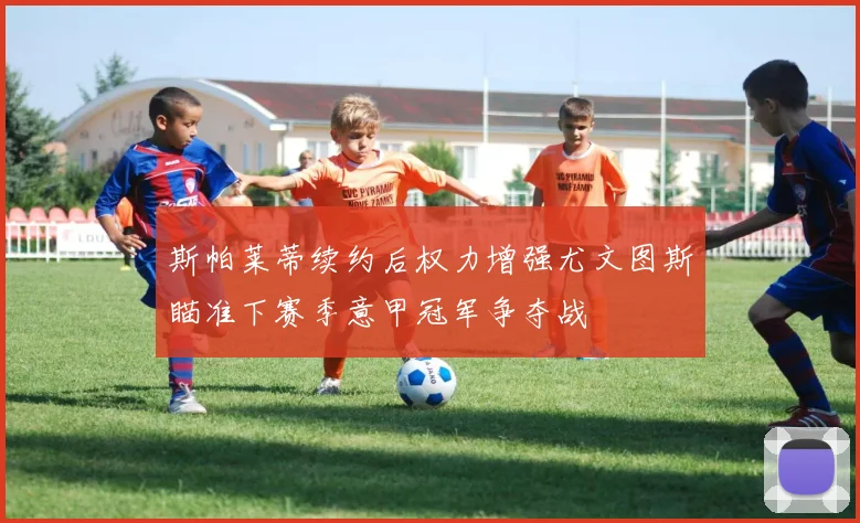 斯帕莱蒂续约后权力增强尤文图斯瞄准下赛季意甲冠军争夺战