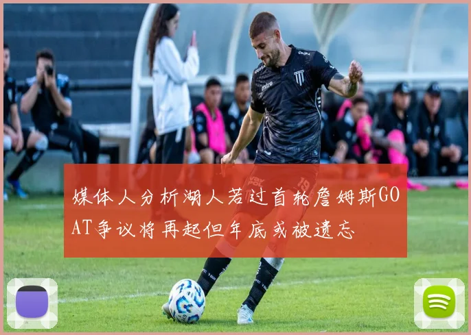 媒体人分析湖人若过首轮詹姆斯GOAT争议将再起但年底或被遗忘