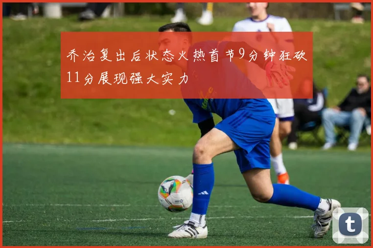 乔治复出后状态火热首节9分钟狂砍11分展现强大实力