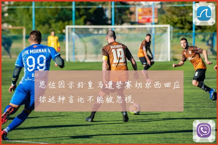 恩佐因示好皇马遭禁赛切尔西回应称这种言论不能被忽视