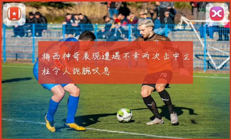 梅西神奇表现遭遇不幸两次击中立柱令人扼腕叹息