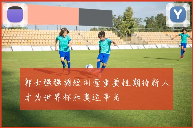 郭士强强调短训营重要性期待新人才为世界杯和奥运争光
