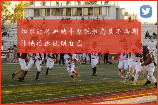 切尔西对加纳乔表现和态度不满期待他迅速证明自己