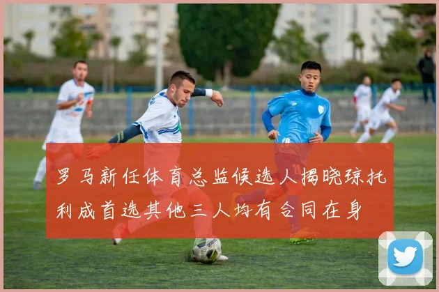 罗马新任体育总监候选人揭晓琼托利成首选其他三人均有合同在身