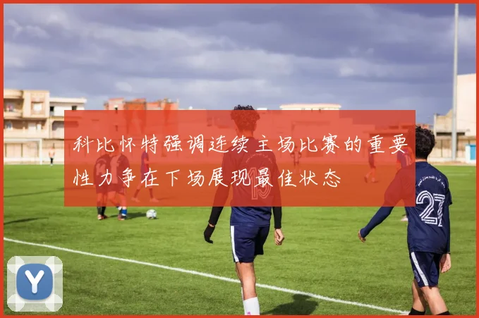 科比怀特强调连续主场比赛的重要性力争在下场展现最佳状态