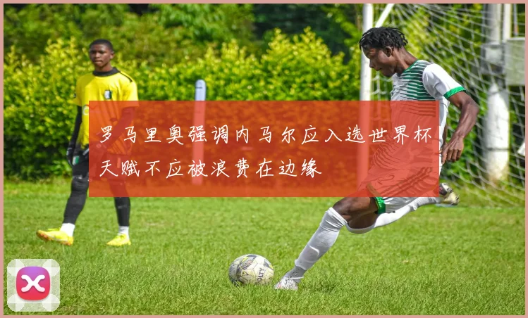 罗马里奥强调内马尔应入选世界杯天赋不应被浪费在边缘