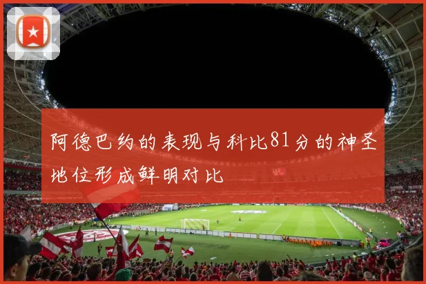 阿德巴约的表现与科比81分的神圣地位形成鲜明对比