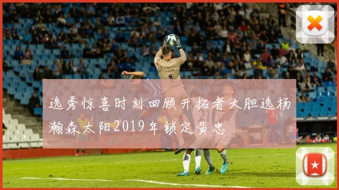 选秀惊喜时刻回顾开拓者大胆选杨瀚森太阳2019年锁定黄忠