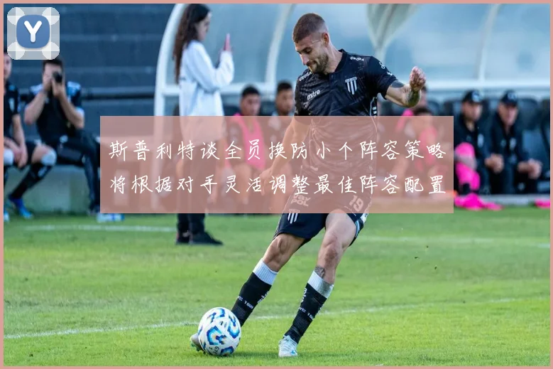 斯普利特谈全员换防小个阵容策略将根据对手灵活调整最佳阵容配置