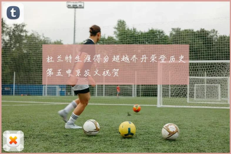 杜兰特生涯得分超越乔丹荣登历史第五申京发文祝贺
