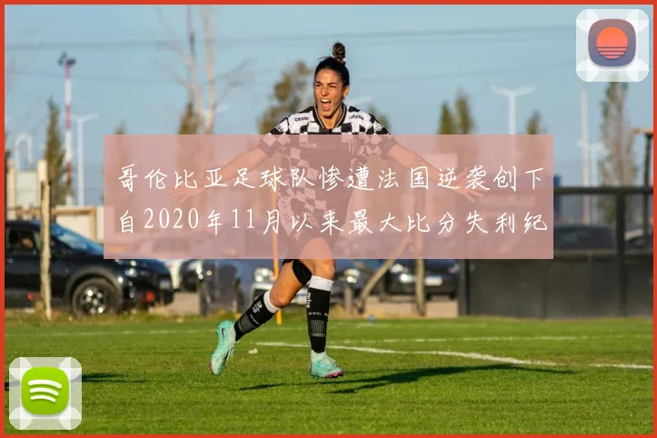 哥伦比亚足球队惨遭法国逆袭创下自2020年11月以来最大比分失利纪录